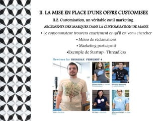 II. LA MISE EN PLACE D'UNE OFFRE CUSTOMISEE
II.2. Customisation, un véritable outil marketing
ARGUMENTS DES MARQUES DANS LA CUSTOMISATION DE MASSE
● Le consommateur trouvera exactement ce qu’il est venu chercher
● Moins de réclamations
● Marketing participatif
●Exemple de Startup : Threadless
 