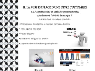 II. LA MISE EN PLACE D'UNE OFFRE CUSTOMISEE
II.2. Customisation, un véritable outil marketing
Attachement, fidélité à la marque ?
Aucune étude empirique, toutefois :
● Connaissance transférée à la marque barrière à la sortie
● Prêts à payer plus cher
● Valeur affective
● Relationnel à l’égard du produit
● Augmentation de la valeur ajoutée globale
 