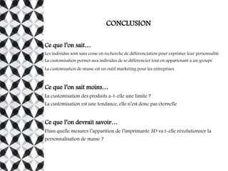 CONCLUSION
Ce que l’on sait…
Les individus sont sans cesse en recherche de différenciation pour exprimer leur personnalité
La customisation permet aux individus de se différencier tout en appartenant à un groupe
La customisation de masse est un outil marketing pour les entreprises
Ce que l’on sait moins…
La customisation des produits a-t-elle une limite ?
La customisation est une tendance, elle n’est donc pas éternelle
Ce que l’on devrait savoir…
Dans quelle mesures l’apparition de l’imprimante 3D va t-elle révolutionner la
personnalisation de masse ?
 