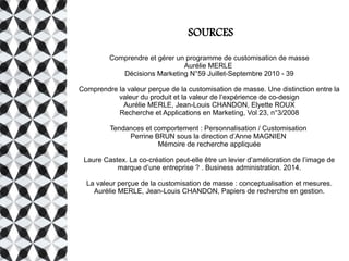 SOURCES
Comprendre et gérer un programme de customisation de masse
Aurélie MERLE
Décisions Marketing N°59 Juillet-Septembre 2010 - 39
Comprendre la valeur perçue de la customisation de masse. Une distinction entre la
valeur du produit et la valeur de l’expérience de co-design
Aurélie MERLE, Jean-Louis CHANDON, Elyette ROUX
Recherche et Applications en Marketing, Vol 23, n°3/2008
Tendances et comportement : Personnalisation / Customisation
Perrine BRUN sous la direction d’Anne MAGNIEN
Mémoire de recherche appliquée
Laure Castex. La co-création peut-elle être un levier d’amélioration de l’image de
marque d’une entreprise ? . Business administration. 2014.
La valeur perçue de la customisation de masse : conceptualisation et mesures.
Aurélie MERLE, Jean-Louis CHANDON, Papiers de recherche en gestion.
 