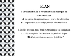 PLAN
I. La valorisation de la customisation de masse par les
consommateurs
I.1. Un besoin de reconnaissance : source de valorisation
I.2 L’expérience de co-design pour les consommateurs
II. La mise en place d’une offre customisée par les entreprises
II.1. Une stratégie de customisation en plusieurs étapes
II.2. Customisation, un vecteur de fidélité ?
 