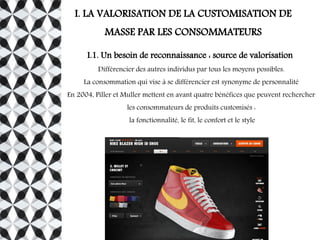 I. LA VALORISATION DE LA CUSTOMISATION DE
MASSE PAR LES CONSOMMATEURS
I.1. Un besoin de reconnaissance : source de valorisation
Différencier des autres individus par tous les moyens possibles.
La consommation qui vise à se différencier est synonyme de personnalité
En 2004, Piller et Muller mettent en avant quatre bénéfices que peuvent rechercher
les consommateurs de produits customisés :
la fonctionnalité, le fit, le confort et le style
 