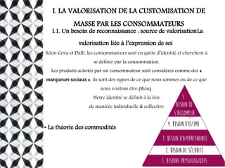 I. LA VALORISATION DE LA CUSTOMISATION DE
MASSE PAR LES CONSOMMATEURS
I.1. Un besoin de reconnaissance : source de valorisationLa
valorisation liée à l’expression de soi
Selon Cova et Dalli, les consommateurs sont en quête d’identité et cherchent à
se définir par la consommation.
Les produits achetés par un consommateur sont considérés comme des «
marqueurs sociaux », ils sont des signes de ce que nous sommes ou de ce que
nous voulons être (Riou).
Notre identité se définit à la fois
de manière individuelle & collective
● La théorie des commodités
 