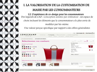 I. LA VALORISATION DE LA CUSTOMISATION DE
MASSE PAR LES CONSOMMATEURS
I.2. L’expérience de co-design pour les consommateurs
Des logiciels de CAO : Conception assistée par ordinateur : un espace de
choix incluant les éléments que le consommateur a le plus envie de
modifier par lui-même.
Une valeur perçue spécifique par rapport à des offres généralistes
 