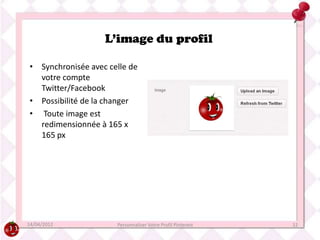 L’image du profil

• Synchronisée avec celle de
  votre compte
  Twitter/Facebook
• Possibilité de la changer
• Toute image est
  redimensionnée à 165 x
  165 px




14/04/2012            Personnaliser Votre Profil Pinterest   12
 