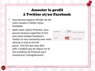 Associer le profil
             à Twitter et/ou Facebook
• Vous pouvez toujours décider de lier
  votre compte à Twitter et/ou
  Facebook
• Après avoir rejoint Pinterest, vous
  pouvez toujours supprimer le lien
  vers votre compte Facebook /
  Twitter et vous connectez avec votre
  adresse e-mail et mot de
  passe. Une fois que vous êtes
  prêt, n'oubliez pas de cliquer sur le
  lien invitation de Pinterest pour
  commencer l'enregistrement.



14/04/2012             Personnaliser Votre Profil Pinterest   13
 