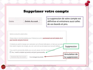 Supprimer votre compte
                                       La suppression de votre compte est
                                       définitive et entrainera aussi celles
                                       de vos boards et pins.




                                                          Suppression


                                                         Annulation de
                                                         la suppression


14/04/2012        Personnaliser Votre Profil Pinterest                         15
 