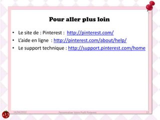 Pour aller plus loin

• Le site de : Pinterest : http://pinterest.com/
• L’aide en ligne : http://pinterest.com/about/help/
• Le support technique : http://support.pinterest.com/home




14/04/2012          Personnaliser Votre Profil Pinterest     17
 