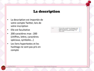 La description

• La description est importée de
  votre compte Twitter, lors de
  votre inscription
• Elle est facultative
• 200 caractères max : 200
  (chiffres, lettre, caractères
  spéciaux, symboles…)
• Les liens hypertextes et les
  hashtags ne sont pas pris en
  compte




14/04/2012              Personnaliser Votre Profil Pinterest   9
 