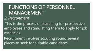 FUNCTIONS OF PERSONNEL
MANAGEMENT
2. Recruitment
This is the process of searching for prospective
employees and stimulating them to apply for job
vacancies.
Recruitment involves scouting round several
places to seek for suitable candidates.
 