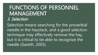 FUNCTIONS OF PERSONNEL
MANAGEMENT
3. Selection
Selection means searching for the proverbial
needle in the haystack, and a good selection
technique may effectively remove the hay,
but it is critical to be able to recognize the
needle (Gareth, 2005).
 