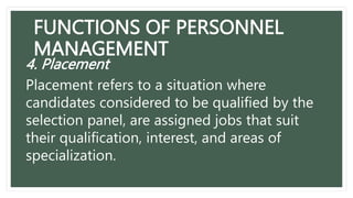 FUNCTIONS OF PERSONNEL
MANAGEMENT
4. Placement
Placement refers to a situation where
candidates considered to be qualified by the
selection panel, are assigned jobs that suit
their qualification, interest, and areas of
specialization.
 