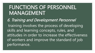 FUNCTIONS OF PERSONNEL
MANAGEMENT
6. Training and Development Personnel
training involves the process of developing
skills and learning concepts, rules, and
attitudes in order to increase the effectiveness
of workers and improve the standard of job
performance.
 