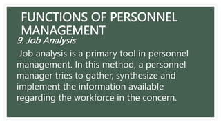 FUNCTIONS OF PERSONNEL
MANAGEMENT
9. Job Analysis
Job analysis is a primary tool in personnel
management. In this method, a personnel
manager tries to gather, synthesize and
implement the information available
regarding the workforce in the concern.
 