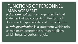 FUNCTIONS OF PERSONNEL
MANAGEMENT
a. Job description: is an organized factual
statement of job contents in the form of
duties and responsibilities of a specific job.
b. Job specification is a statement which tells
us minimum acceptable human qualities
which helps to perform a job.
 
