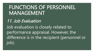 FUNCTIONS OF PERSONNEL
MANAGEMENT
11. Job Evaluation
Job evaluation is closely related to
performance appraisal. However, the
difference is in the recipient (personnel or
job).
 