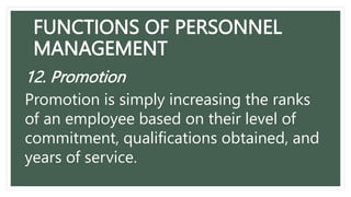 FUNCTIONS OF PERSONNEL
MANAGEMENT
12. Promotion
Promotion is simply increasing the ranks
of an employee based on their level of
commitment, qualifications obtained, and
years of service.
 