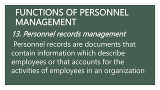 FUNCTIONS OF PERSONNEL
MANAGEMENT
13. Personnel records management
Personnel records are documents that
contain information which describe
employees or that accounts for the
activities of employees in an organization
 