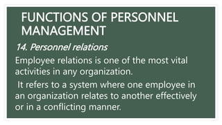 FUNCTIONS OF PERSONNEL
MANAGEMENT
14. Personnel relations
Employee relations is one of the most vital
activities in any organization.
It refers to a system where one employee in
an organization relates to another effectively
or in a conflicting manner.
 