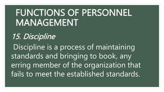 FUNCTIONS OF PERSONNEL
MANAGEMENT
15. Discipline
Discipline is a process of maintaining
standards and bringing to book, any
erring member of the organization that
fails to meet the established standards.
 