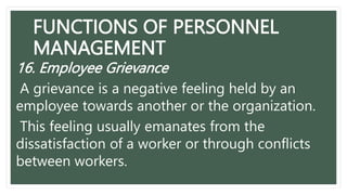 FUNCTIONS OF PERSONNEL
MANAGEMENT
16. Employee Grievance
A grievance is a negative feeling held by an
employee towards another or the organization.
This feeling usually emanates from the
dissatisfaction of a worker or through conflicts
between workers.
 