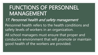 FUNCTIONS OF PERSONNEL
MANAGEMENT
17. Personnel health and safety management
Personnel health refers to the health conditions and
safety levels of workers in an organization.
All school managers must ensure that proper and
conducive environment that will promote or maintain
good health of the workers are provided.
 