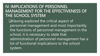 IV. IMPLICATIONS OF PERSONNEL
MANAGEMENT FOR THE EFFECTIVENESS OF
THE SCHOOL SYSTEM
Having explored the critical aspect of
personnel management and most importantly,
the functions of personnel management in the
school, it is necessary to state that
administration of personnel management has a
lot of functional implications to the school
system.
 