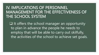 IV. IMPLICATIONS OF PERSONNEL
MANAGEMENT FOR THE EFFECTIVENESS OF
THE SCHOOL SYSTEM
 It offers the school manager an opportunity
to plan in advance the people he needs to
employ that will be able to carry out skilfully,
the activities of the school to achieve set goals.
 