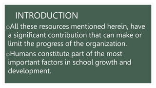 oAll these resources mentioned herein, have
a significant contribution that can make or
limit the progress of the organization.
oHumans constitute part of the most
important factors in school growth and
development.
INTRODUCTION
 