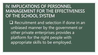 IV. IMPLICATIONS OF PERSONNEL
MANAGEMENT FOR THE EFFECTIVENESS
OF THE SCHOOL SYSTEM
 Recruitment and selection if done in an
unbiased manner by the government or
other private enterprises provides a
platform for the right people with
appropriate skills to be employed.
 
