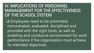 IV. IMPLICATIONS OF PERSONNEL
MANAGEMENT FOR THE EFFECTIVENESS
OF THE SCHOOL SYSTEM
 Employees need to be promoted,
remunerated, evaluated, disciplined and
provided with the right tools, as well as
enabling and conducive environment for work
performance if the organization must achieve
its intended objectives.
 