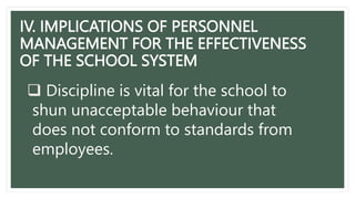 IV. IMPLICATIONS OF PERSONNEL
MANAGEMENT FOR THE EFFECTIVENESS
OF THE SCHOOL SYSTEM
 Discipline is vital for the school to
shun unacceptable behaviour that
does not conform to standards from
employees.
 