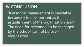 IV. CONCLUSION
Personnel management is inevitable
because it is as important as the
establishment of the organization itself.
The need for personnel to be managed
by the school, cannot be over-
emphasized.
 