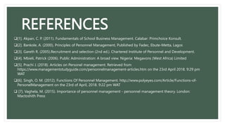 REFERENCES
[1]. Akpan, C. P. (2011). Fundamentals of School Business Management. Calabar: Primchoice Konsult.
[2]. Bankole, A. (2000), Principles of Personnel Management, Published by Fadec, Ebute-Metta, Lagos
[3]. Gareth R. (2005).Recruitment and selection (2nd ed.). Chartered Institute of Personnel and Development.
[4]. Mbieli, Patrick (2006). Public Administration: A broad view. Nigeria: Megavons (West Africa) Limited
[5]. Prachi J. (2018). Articles on Personel management. Retrieved from
https://www.managementstudyguide.com/personnelmanagement-articles.htm on the 23rd April 2018. 9:29 pm
WAT
[6]. Singh, O. M. (2012). Functions Of Personnel Management. http://www.polyeyes.com/Article/Functions-of-
PersonelManagement on the 23rd of April, 2018. 9:22 pm WAT
 [7]. Vaghela, M. (2015). Importance of personnel management - personnel management theory. London:
Mactoshith Press
 