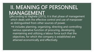 II. MEANING OF PERSONNEL
MANAGEMENT
According to Vaghela (2015), it is that phase of management
which deals with the effective control and use of manpower
as distinguished from other sources of power.
It includes planning, organizing, directing and controlling
various operative function of procuring, developing,
maintaining and utilizing a labour force such that the
objectives, for which the company is established are
attained economically and effectively.
 