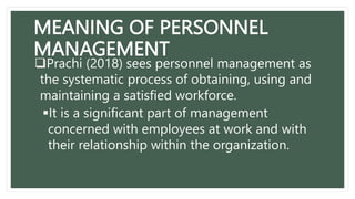 MEANING OF PERSONNEL
MANAGEMENT
Prachi (2018) sees personnel management as
the systematic process of obtaining, using and
maintaining a satisfied workforce.
It is a significant part of management
concerned with employees at work and with
their relationship within the organization.
 