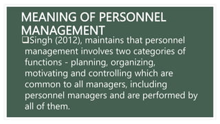 MEANING OF PERSONNEL
MANAGEMENT
Singh (2012), maintains that personnel
management involves two categories of
functions - planning, organizing,
motivating and controlling which are
common to all managers, including
personnel managers and are performed by
all of them.
 