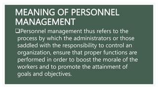 MEANING OF PERSONNEL
MANAGEMENT
Personnel management thus refers to the
process by which the administrators or those
saddled with the responsibility to control an
organization, ensure that proper functions are
performed in order to boost the morale of the
workers and to promote the attainment of
goals and objectives.
 