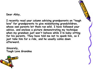 Dear Abby, I recently read your column advising grandparents on &quot;tough love&quot; for grandparents to give misbehaving grandchildren, whose own parents let them run wild. I have followed your advice, and enclose a picture demonstrating my technique when my grandson just won't behave while I'm baby sitting for his parents. They have told me not to spank him, so I just take him for a ride, and he usually calms down afterward. Sincerely,  Tough Love Grandma 