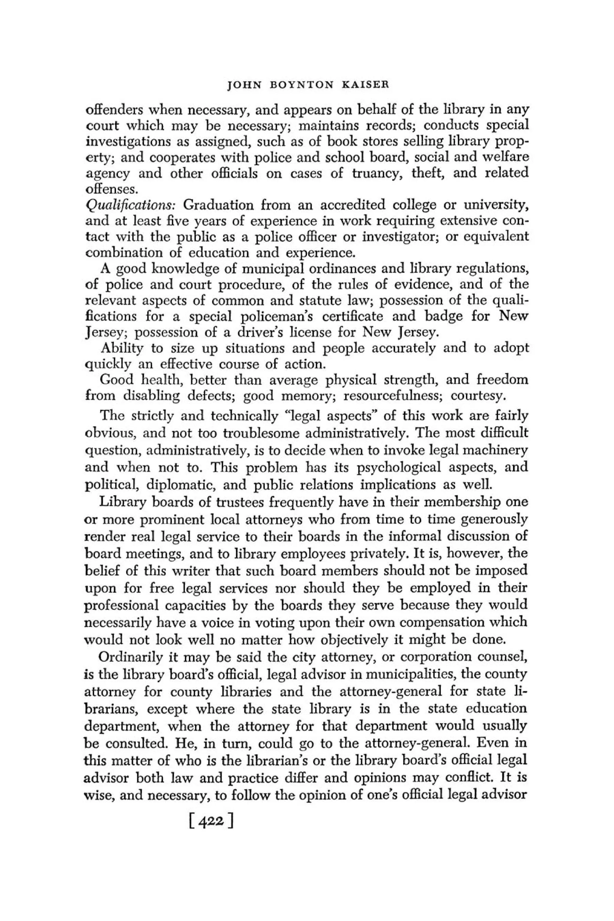 JOHN BOYNTON KAISER

 offenders when necessary, and appears on behalf of the library in any
 court which may be necessary; maintains records; conducts special
 investigations as assigned, such as of book stores selling library prop-
 erty; and cooperates with police and school board, social and welfare
 agency and other officials on cases of truancy, theft, and related
 offenses.
 Qunlificctions: Graduation from an accredited college or university,
 and at least five years of experience in work requiring extensive con-
tact with the public as a police officer or investigator; or equivalent
 combination of education and experience.
   A good knowledge of municipal ordinances and library regulations,
of police and court procedure, of the rules of evidence, and of the
relevant aspects of common and statute law; possession of the quali-
fications for a special policeman's certificate and badge for New
Jersey; possession of a driver's license for New Jersey.
    Ability to size up situations and people accurately and to adopt
quickly an effective course of action.
   Good health, better than average physical strength, and freedom
from disabling defects; good memory; resourcefulness; courtesy.
   The strictly and technically "legal aspects" of this work are fairly
obvious, and not too troublesome administratively. The most difficult
question, administratively, is to decide when to invoke legal machinery
and when not to. This problem has its psychological aspects, and
political, diplomatic, and public relations implications as well.
   Library boards of trustees frequently have in their membership one
or more prominent local attorneys who from time to time generously
render real legal service to their boards in the informal discussion of
board meetings, and to library employees privately. I t is, however, the
belief of this writer that such board members should not be imposed
upon for free legal services nor should they be employed in their
professional capacities by the boards they serve because they would
necessarily have a voice in voting upon their own compensation which
would not look well no matter how objectively it might be done.
   Ordinarily it may be said the city attorney, or corporation counsel,
is the library board's official, legal advisor in municipalities, the county
attorney for county libraries and the attorney-general for state li-
brarians, except where the state library is in the state education
department, when the attorney for that department would usually
be consulted. He, in turn, could go to the attorney-general. Even in
this matter of who is the librarian's or the library board's official legal
advisor both law and practice differ and opinions may conflict. I t is
wise, and necessary, to follow the opinion of one's official legal advisor
                  [ 422 I
 