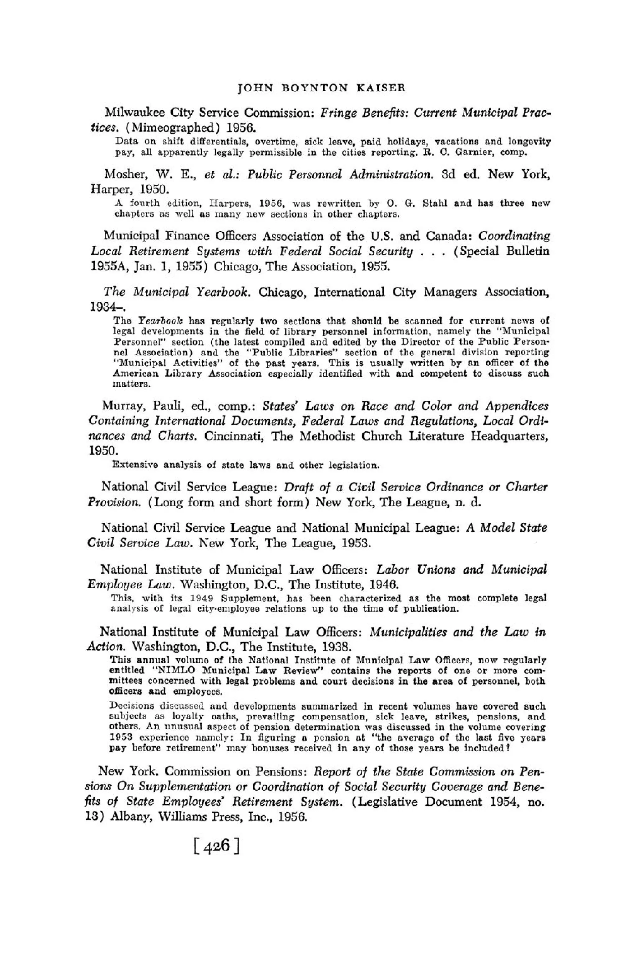 JOHN BOYNTON KAISER

    Milwaukee City Service Commission: Fringe Benefits: Current Municipal Prac-
 tices. (Mimeographed) 1956.
     Data on shift differentials, overtime, sick leave, paid holidays, vacations and longevity
     pay, all apparently legally pormissible in the cities reporting. R. C. Garnier, comp.

   Mosher, W. E., et al.: Public Personnel Administration. 3d ed. New York,
 Harper, 1950.
     A fonrth edition, Ilarpers, 1956, was rewritten by 0 . G. Stahl and has three new
     chapters as well as many new aectioiis in other chapters.

   Municipal Finance Officers Association of the U.S. and Canada: Coordinating
 Local Retirement Systems with Federal Social Security . . . (Special Bulletin
 1955A, Jan. 1, 1955) Chicago, The Association, 1955.
   T h e hfunicipal Yearbook. Chicago, International City Managers Association,
 1934-.
    The Yearbook has regularly two sections that should be scanned for current news of
    legal developments in the field of library personnel information, namely the "LIunicipal
    Personnel" section (the latest compiled and edited by the Director of the Public Person-
    nel Association) and the "Public Libraries" section of the general division reporting
    "DIunicipal Activities" of the past years. This is usually written by a n officer of the
    American Library Association especially identified with and competent to discuss such
    matters.

  Murray, Pauli, ed., cornp.: States' Laws on Race and Color and Appendices
Containing International Documents, Federal Laws and Regulations, Local Ordi-
nances and Charts. Cincinnati, The Methodist Church Literature Headquarters,
1950.
    Extensive analysis of state laws and other legislation.

  National Civil Service League: Draft of a Civil Service Ordinance or Charter
Provision. (Long form and short form) New York, The League, n. d.
  National Civil Service League and National Municipal League: A Model State
Civil Service Law. New York, The League, 1953.
 National Institute of Llunicipal Law Officers: Labor Unions and Municipal
Emplol~eeLaw. Washington, D.C., The Institute, 1946.
    Thiq, with its 1049 Supplement, has been characterized as the most complete legal
    anal..rsis of legzl cityen1ployee relations up to the time of publication.

  National Institute of Municipal Law Officers: Municipalities and the Law i n
Action. Washington, D.C., The Institute, 1938.
                           of
    This annual v o l ~ ~ m e the Kational Institute of Municipal Law Officers, now regularly
    entitled "NIRILO Municipal Law Review" contains the reports of one or more com-
    mittees concerned with legal problems and court decisions i n the area of personnel, both
    officers and employees.
    Decisions discussed aud developments summarized in recent volumes have covered such
    subjects as loyalty oaths, prevailing compensation, sick leave, strikes, pensions, and
    others. An unusual aspect of pension determination was discussed in the volume covering
    1953 experience namely: I n figuring a pension at "the average of the last five years
    pay before retirement" may bonuses received in any of those years be included?

    New York. Commission on Pensions: Report o f the State Commission on Pen-
sions O n Suppleinentation or Coordination of Social Security Coverage and Bene-
fits of State Employees' Retirement Systzm. (Legislative Document 1954, no.
13) Albany, Williams Press, Inc., 1956.
 