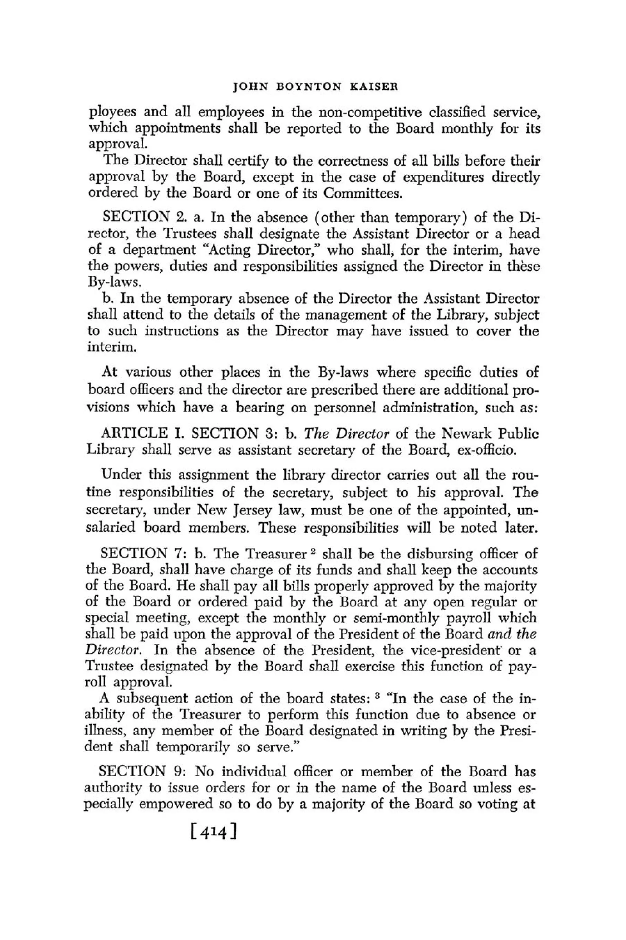 J O H N BOYNTON K A I S E R

ployees and all employees in the non-competitive classified service,
which appointments shall be reported to the Board monthly for its
approval.
  The Director shall certify to the correctness of all bills before their
approval by the Board, except in the case of expenditures directly
ordered by the Board or one of its Committees.
   SECTION 2. a. In the absence (other than temporary) of the Di-
rector, the Trustees shall designate the Assistant Director or a head
of a department "Acting Director," who shall, for the interim, have
the powers, duties and responsibilities assigned the Director in thbse
By-laws.
   b. In the temporary absence of the Director the Assistant Director
shall attend to the details of the management of the Library, subject
to such instructions as the Director may have issued to cover the
interim.
   At various other places in the By-laws where specific duties of
board officers and the director are prescribed there are additional pro-
visions which have a bearing on personnel administration, such as:
  ARTICLE I. SECTION 3: b. T h e Director of the Newark Public
Library shall serve as assistant secretary of the Board, ex-officio.
   Under this assignment the library director carries out all the rou-
tine responsibilities of the secretary, subject to his approval. The
secretary, under New Jersey law, must be one of the appointed, un-
salaried board members. These responsibilities will be noted later.
   SECTION 7: b. The Treasurer shall be the disbursing officer of
the Board, shall have charge of its funds and shall keep the accounts
of the Board. He shall pay all bills properly approved by the majority
of the Board or ordered paid by the Board at any open regular or
special meeting, except the monthly or semi-monthly payroll which
shall be paid upon the approval of the President of the Board and the
Director. In the absence of the President, the vice-president' or a
Trustee designated by the Board shall exercise this function of pay-
roll approval.
   A subsequent action of the board states: "In the case of the in-
ability of the Treasurer to perform this function due to absence or
illness, any member of the Board designated in writing by the Presi-
dent shall temporarily so serve."
  SECTION 9: No individual officer or member of the Board has
authority to issue orders for or in the name of the Board unless es-
pecially empowered so to do by a majority of the Board so voting at
 