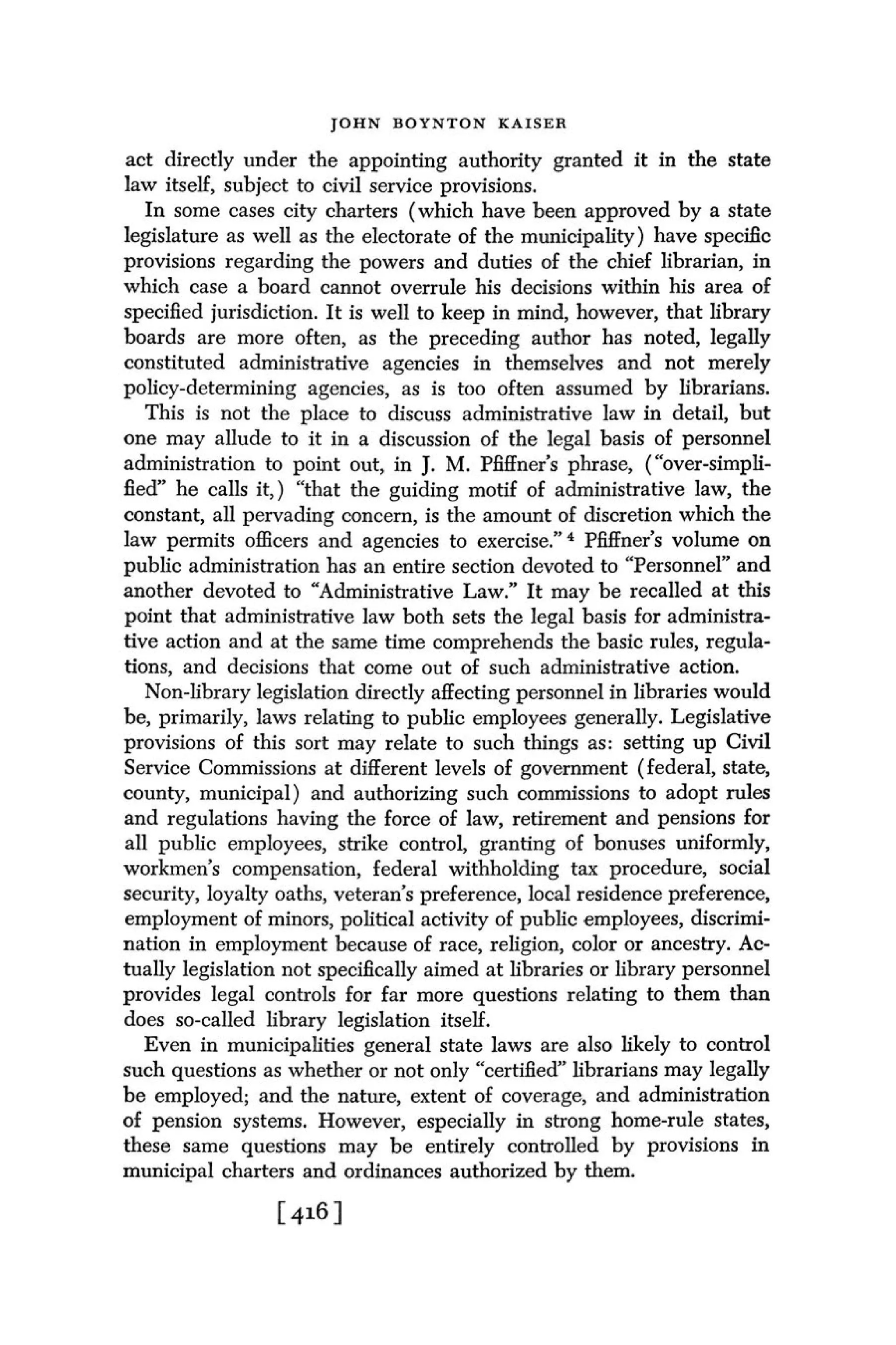J O H N BOYNTON KAISER

act directly under the appointing authority granted it in the state
law itself, subject to civil service provisions.
   In some cases city charters (which have been approved by a state
legislature as well as the electorate of the municipality) have specfic
provisions regarding the powers and duties of the chief librarian, in
which case a board cannot overrule his decisions within his area of
specified jurisdiction. I t is well to keep in mind, however, that library
boards are more often, as the preceding author has noted, legally
constituted administrative agencies in themselves and not merely
policy-determining agencies, as is too often assumed by librarians.
   This is not the place to discuss administrative law in detail, but
one may allude to it in a discussion of the legal basis of personnel
administration to point out, in J. M. Pfiffner's phrase, ("over-simpli-
fied" he calls it,) "that the guiding motif of administrative law, the
constant, all pervading concern, is the amount of discretion which the
law permits officers and agencies to e ~ e r c i s e . "PfiEner's volume on
                                                         ~
public administration has an entire section devoted to "Personnel" and
another devoted to "Administrative Law." I t may be recalled at this
point that administrative law both sets the legal basis for administra-
tive action and at the same time comprehends the basic rules, regula-
tions, and decisions that come out of such administrative action.
   Non-library legislation directly affecting personnel in libraries would
be, primarily, laws relating to public employees generally. Legislative
provisions of this sort may relate to such things as: setting up Civil
Service Commissions at different levels of government (federal, state,
county, municipal) and authorizing such commissions to adopt rules
and regulations having the force of law, retirement and pensions for
all public employees, strike control, granting of bonuses uniformly,
workmen's compensation, federal withholding tax procedure, social
security, loyalty oaths, veteran's preference, local residence preference,
employment of minors, political activity of public employees, discrimi-
nation in employment because of race, religion, color or ancestry. Ac-
tually legislation not specifically aimed at libraries or library personnel
provides legal controls for far more questions relating to them than
does so-called library legislation itself.
   Even in municipalities general state laws are also likely to control
such questions as whether or not only "certified" librarians may legally
be employed; and the nature, extent of coverage, and administration
of pension systems. However, especially in strong home-rule states,
these same questions may be entirely controlled by provisions in
municipal charters and ordinances authorized by them.
 