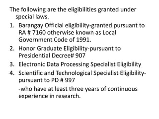 The following are the eligibilities granted under
special laws.
1. Barangay Official eligibility-granted pursuant to
RA # 7160 otherwise known as Local
Government Code of 1991.
2. Honor Graduate Eligibility-pursuant to
Presidential Decree# 907
3. Electronic Data Processing Specialist Eligibility
4. Scientific and Technological Specialist Eligibility-
pursuant to PD # 997
-who have at least three years of continuous
experience in research.
 