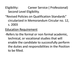 Eligibility: Career Service ( Professional)
Second Level Eligibility.
“Revised Policies on Qualification Standards”
circularized in Memorandum Circular no. 12,
s. 2003
Education Requirement
-Refers to the formal or non formal academic,
technical, or vocational studies that will
enable the candidate to successfully perform
the duties and responsibilities in the Position
to be filled.
 
