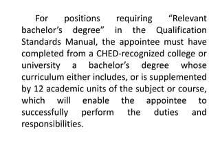 For positions requiring “Relevant
bachelor’s degree” in the Qualification
Standards Manual, the appointee must have
completed from a CHED-recognized college or
university a bachelor’s degree whose
curriculum either includes, or is supplemented
by 12 academic units of the subject or course,
which will enable the appointee to
successfully perform the duties and
responsibilities.
 