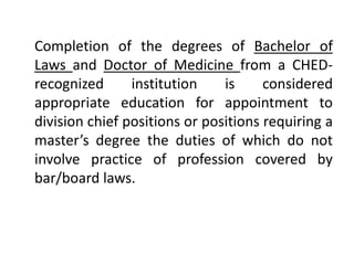 Completion of the degrees of Bachelor of
Laws and Doctor of Medicine from a CHED-
recognized institution is considered
appropriate education for appointment to
division chief positions or positions requiring a
master’s degree the duties of which do not
involve practice of profession covered by
bar/board laws.
 