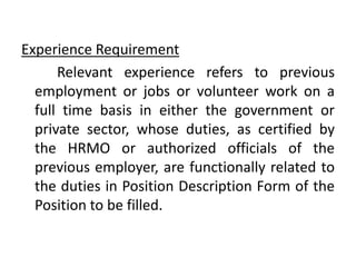 Experience Requirement
Relevant experience refers to previous
employment or jobs or volunteer work on a
full time basis in either the government or
private sector, whose duties, as certified by
the HRMO or authorized officials of the
previous employer, are functionally related to
the duties in Position Description Form of the
Position to be filled.
 