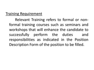 Training Requirement
Relevant Training refers to formal or non-
formal training courses such as seminars and
workshops that will enhance the candidate to
successfully perform the duties and
responsibilities as indicated in the Position
Description Form of the position to be filled.
 