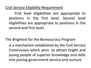 Civil Service Eligibility Requirement
First level eligibilities are appropriate to
positions in the first level. Second level
eligibilities are appropriate to positions in the
second and first level.
The Brightest for the Bureaucracy Program
is a mechanism established by the Civil Service
Commission which aims to attract bright and
young people of superior knowledge and skills
into joining government service and nurture
 